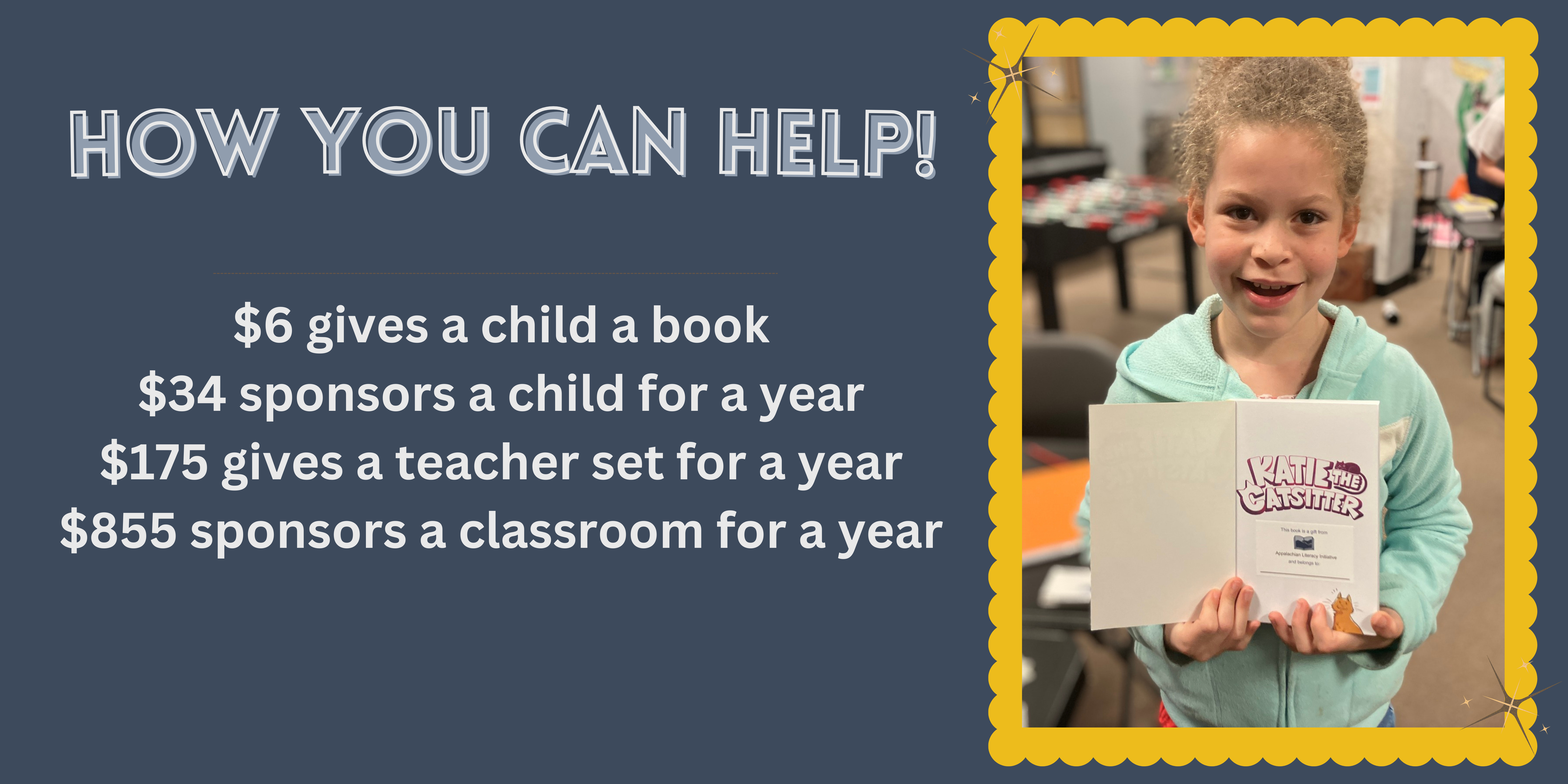 How you can help $5 gives a child a book $25 sponsors a child for a year $150 gives a teacher set for a year $625 sponsors a classroom for a year $5,000 sponsors a school for a year We rely on your support to unl (3)